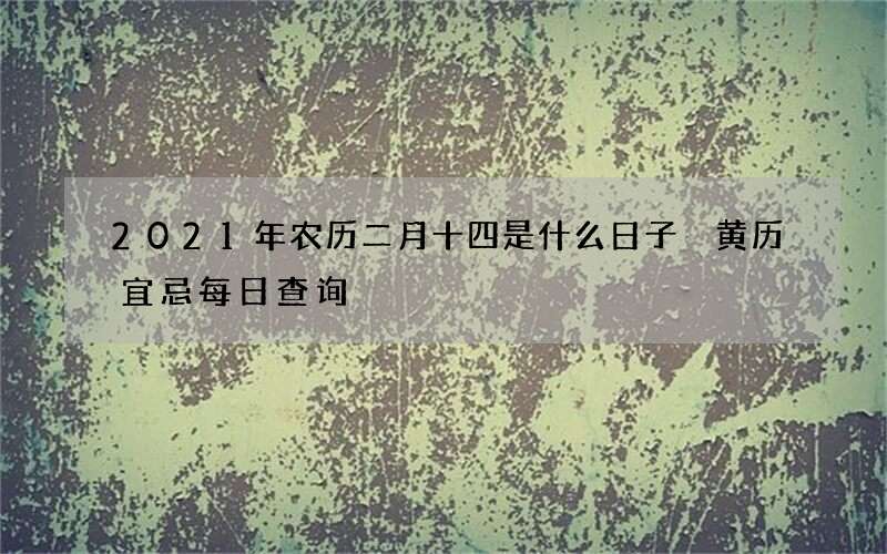 2021年农历二月十四是什么日子 黄历宜忌每日查询